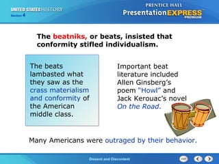 The Cold War BeginsDissent and Discontent
Section 4
The beatniks, or beats, insisted that
conformity stifled individualism.
The beats
lambasted what
they saw as the
crass materialism
and conformity of
the American
middle class.
Important beat
literature included
Allen Ginsberg’s
poem “Howl” and
Jack Kerouac’s novel
On the Road.
Many Americans were outraged by their behavior.
 