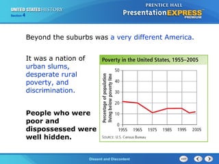 The Cold War BeginsDissent and Discontent
Section 4
Beyond the suburbs was a very different America.
It was a nation of
urban slums,
desperate rural
poverty, and
discrimination.
People who were
poor and
dispossessed were
well hidden.
 