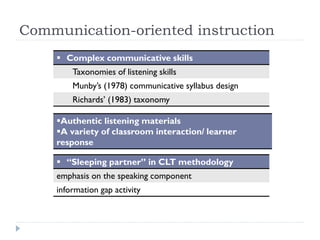 Communication-oriented instruction
 Complex communicative skills
Taxonomies of listening skills
Munby’s (1978) communicative syllabus design
Richards’ (1983) taxonomy
Authentic listening materials
A variety of classroom interaction/ learner
response
 “Sleeping partner” in CLT methodology
emphasis on the speaking component
information gap activity
 