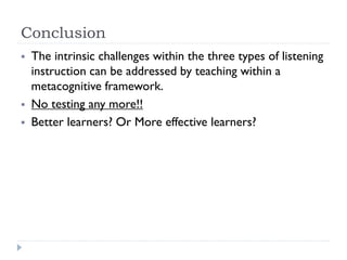 Conclusion
 The intrinsic challenges within the three types of listening
instruction can be addressed by teaching within a
metacognitive framework.
 No testing any more!!
 Better learners? Or More effective learners?
 