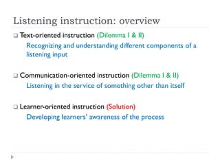 Listening instruction: overview
 Text-oriented instruction (Dilemma I & II)
Recognizing and understanding different components of a
listening input
 Communication-oriented instruction (Dilemma I & II)
Listening in the service of something other than itself
 Learner-oriented instruction (Solution)
Developing learners’ awareness of the process
 