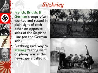 Sitzkrieg
• French, British, &
German troops often
worked and rested in
plain sight of each
other on opposite
sides of the Siegfried
Line (on the German
side)
• Blitzkrieg gave way to
sitzkrieg “sitting war”
or phony war as the
newspapers called it
 