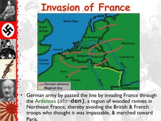 Invasion of France
• German army by passed the line by invading France through
the Ardennes (ahr-den), a region of wooded ravines in
Northeast France, thereby avoiding the British & French
troops who thought it was impassable, & marched toward
Paris.
 