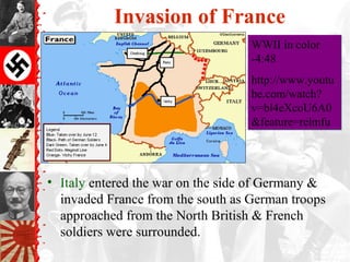 Invasion of France
• Italy entered the war on the side of Germany &
invaded France from the south as German troops
approached from the North British & French
soldiers were surrounded.
WWII in color
-4:48
http://www.youtu
be.com/watch?
v=bl4eXcoU6A0
&feature=relmfu
WWII in color
-4:48
http://www.youtu
be.com/watch?
v=bl4eXcoU6A0
&feature=relmfu
 