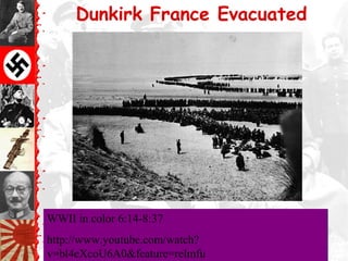 Dunkirk France Evacuated
WWII in color 6:14-8:37
http://www.youtube.com/watch?
v=bl4eXcoU6A0&feature=relmfu
WWII in color 6:14-8:37
http://www.youtube.com/watch?
v=bl4eXcoU6A0&feature=relmfu
 