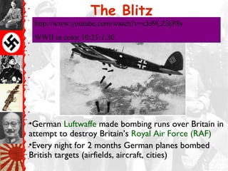 The Blitz
•German Luftwaffe made bombing runs over Britain in
attempt to destroy Britain’s Royal Air Force (RAF)
•Every night for 2 months German planes bombed
British targets (airfields, aircraft, cities)
http://www.youtube.com/watch?v=cJd9LZSjP8s
WWII in color 10:35-1:30
http://www.youtube.com/watch?v=cJd9LZSjP8s
WWII in color 10:35-1:30
 