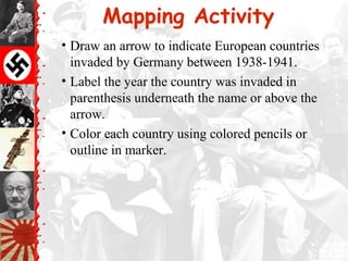 Mapping Activity
• Draw an arrow to indicate European countries
invaded by Germany between 1938-1941.
• Label the year the country was invaded in
parenthesis underneath the name or above the
arrow.
• Color each country using colored pencils or
outline in marker.
 