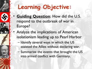 Learning Objective:
• Guiding Question: How did the U.S.
respond to the outbreak of war in
Europe?
• Analyze the implications of American
isolationism leading up to Pearl Harbor
– Identify several ways in which the US
assisted the Allies without declaring war.
– Summarize the events that brought the US
into armed conflict with Germany.
 