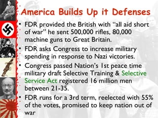 America Builds Up it Defenses
• FDR provided the British with “all aid short
of war” he sent 500,000 rifles, 80,000
machine guns to Great Britain.
• FDR asks Congress to increase military
spending in response to Nazi victories.
• Congress passed Nation’s 1st peace time
military draft Selective Training & Selective
Service Act registered 16 million men
between 21-35.
• FDR runs for a 3rd term, reelected with 55%
of the votes, promised to keep nation out of
war
 