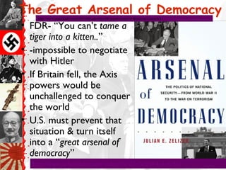 The Great Arsenal of Democracy
• FDR- “You can’t tame a
tiger into a kitten..”
• -impossible to negotiate
with Hitler
• If Britain fell, the Axis
powers would be
unchallenged to conquer
the world
• U.S. must prevent that
situation & turn itself
into a “great arsenal of
democracy”
http://www.schooltube.com/video/30747e2e060f4e4efc5b/
http://www.myoldradio.com/old-radio-episodes/fdr-great-arsenal-of-democracy-speech/11
 