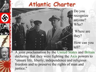 Atlantic Charter
• A joint proclamation by the United States and Britain
declaring that they were fighting the Axis powers to
"ensure life, liberty, independence and religious
freedom and to preserve the rights of man and
justice."
Do you
recognize
anyone?
Who?
Where are
they?
How can you
tell?
 