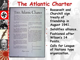 The Atlantic Charter
• Roosevelt and
Churchill sign
treaty of
friendship in
August 1941.
• Solidifies alliance.
• Fashioned after
Wilson’s 14
Points.
• Calls for League
of Nations type
organization.
 