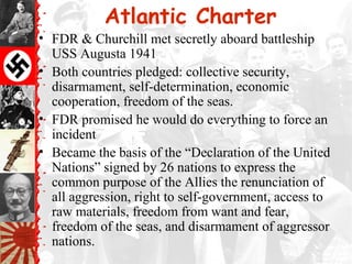 Atlantic Charter
• FDR & Churchill met secretly aboard battleship
USS Augusta 1941
• Both countries pledged: collective security,
disarmament, self-determination, economic
cooperation, freedom of the seas.
• FDR promised he would do everything to force an
incident
• Became the basis of the “Declaration of the United
Nations” signed by 26 nations to express the
common purpose of the Allies the renunciation of
all aggression, right to self-government, access to
raw materials, freedom from want and fear,
freedom of the seas, and disarmament of aggressor
nations.
 