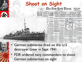 Shoot on Sight
• German submarine fired on the U.S
destroyer Greer in Sept 1941
• FDR ordered navy commanders to shoot
German submarines on sight
 