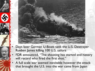 • Days later German U-Boats sank the U.S. Destroyer
Rueben James killing 100 U.S. sailors
• FDR announced, “The shooting has started and history
will record who fired the first shot.”
• A full scale war seemed inevitable however the attack
that brought the U.S. into the war came from Japan
 