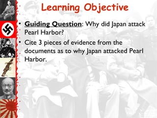 Learning Objective
• Guiding Question: Why did Japan attack
Pearl Harbor?
• Cite 3 pieces of evidence from the
documents as to why Japan attacked Pearl
Harbor.
 