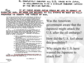 Was the American
government aware that the
Japanese might attack the
U.S. after the oil embargo?
How did the U.S. feel about
this possibility?
Why might the U.S. have
wanted the Japanese to
attack first?
 