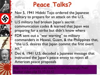 Peace Talks?
• Nov 5, 1941 Hideki Tojo ordered the Japanese
military to prepare for an attack on the U.S.
• U.S military had broken Japan’s secret
communication codes & learned that Japan was
preparing for a strike but didn’t know where
• FDR sent out a “war warning” to military
commanders in Hawaii, Guam, & the Philippines that,
“the U.S. desires that Japan commit the first overt
act.”
• Dec 6, 1941 U.S. decoded a Japanese message that
instructed the Japan’s peace envoy to reject all
American peace proposals
http://www.youtube.com/watch?v=Af10ZxmjogQ Pearl
Harbor video clip 31:37-33:52
http://www.youtube.com/watch?v=Af10ZxmjogQ Pearl
Harbor video clip 31:37-33:52
 