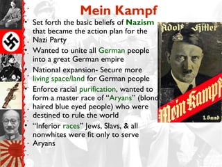 Mein Kampf
• Set forth the basic beliefs of Nazism
that became the action plan for the
Nazi Party
• Wanted to unite all German people
into a great German empire
• National expansion- Secure more
living space/land for German people
• Enforce racial purification, wanted to
form a master race of “Aryans” (blond
haired blue eyed people) who were
destined to rule the world
• “Inferior races” Jews, Slavs, & all
nonwhites were fit only to serve
Aryans
 
