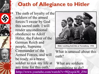 Oath of Allegiance to Hitler
• The oath of loyalty of the
soldiers of the armed
forces:'I swear by God
this sacred oath: I will
render unconditional
obedience to Adolf
Hitler, the Fuhrer of the
German Reich and
people, Supreme
Commander of the
Armed Forces, and will
be ready as a brave
soldier to risk my life at
any time for this oath.'
What is unusual about this
oath?
What are soldiers
committing to do?
http://www.youtube.com/watch?v=9QyqxkM_Z94http://www.youtube.com/watch?v=9QyqxkM_Z94
 