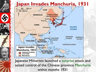 Japan Invades Manchuria, 1931
Japanese Militarists launched a surprise attack and
seized control of the Chinese province Manchuria
within months 1931
 
