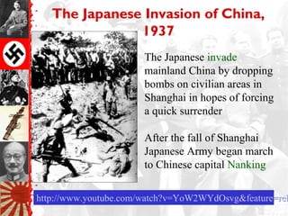 The Japanese Invasion of China,
1937
http://www.youtube.com/watch?v=YoW2WYdOsvg&feature=relhttp://www.youtube.com/watch?v=YoW2WYdOsvg&feature=rel
The Japanese invade
mainland China by dropping
bombs on civilian areas in
Shanghai in hopes of forcing
a quick surrender
After the fall of Shanghai
Japanese Army began march
to Chinese capital Nanking
 