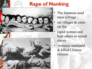 Rape of Nanking
• The Japanese used
mass killings
• set villages & cities
on fire
• raped women and
kept others as sexual
slaves
• tortured, mutilated,
& killed Chinese
citizens
 