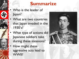Summarize
• Who is the leader of
Japan?
• What are two countries
that Japan invaded in the
1930’s?
• What type of actions did
Japanese soldiers take
during these invasions?
• How might these
aggressive acts lead to
WWII?
 