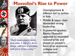 Mussolini’s Rise to Power
Unemployment &
inflation led to strikes
in Italy
• Middle & upper class
demanded strong
leadership
• A powerful speaker,
Benito Mussolini
appealed to wounded
national pride and
played on people’s
fears of an economic
collapse and
communism
“Italy wants peace, work,
and calm. I will give these
things with love if possible,
with force if necessary.”
 