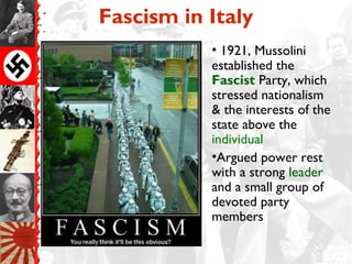 Fascism in Italy
• 1921, Mussolini
established the
Fascist Party, which
stressed nationalism
& the interests of the
state above the
individual
•Argued power rest
with a strong leader
and a small group of
devoted party
members
 