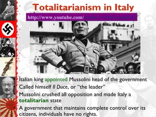 Totalitarianism in Italy
• Italian king appointed Mussolini head of the government
• Called himself Il Duce, or “the leader”
• Mussolini crushed all opposition and made Italy a
totalitarian state
• A government that maintains complete control over its
citizens, individuals have no rights.
http://www.youtube.com/watch?v=hIxAsangFZchttp://www.youtube.com/watch?v=hIxAsangFZc
 