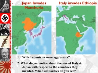 Japan Invades
Manchuria
Italy invades Ethiopia
1. Which countries were aggressors?
2. What do you notice about the size of Italy &
Japan with respect to the countries they
invaded. What similarities do you see?
 