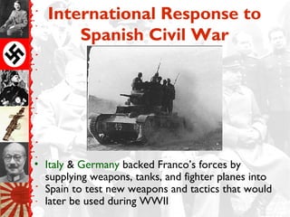 International Response to
Spanish Civil War
• Italy & Germany backed Franco’s forces by
supplying weapons, tanks, and fighter planes into
Spain to test new weapons and tactics that would
later be used during WWII
 