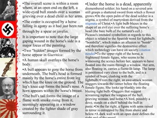 ▪The overall scene is within a room
where, at an open end on the left, a
wide-eyed bull stands over a woman
grieving over a dead child in her arms.
▪The center is occupied by a horse
falling in agony as it had just been run
through by a spear or javelin.
It is important to note that the large
gaping wound in the horse's side is a
major focus of the painting.
▪Two "hidden" images formed by the
horse appear in Guernica:
▪A human skull overlays the horse's
body.
▪A bull appears to gore the horse from
underneath. The bull's head is formed
mainly by the horse's entire front leg
which has the knee on the ground. The
leg's knee cap forms the head's nose. A
horn appears within the horse's breast.
▪The bull's tail forms the image of a
flame with smoke rising from it,
seemingly appearing in a window
created by the lighter shade of gray
surrounding it.
▪Under the horse is a dead, apparently
dismembered soldier; his hand on a severed arm
still grasps a shattered sword from which a flower
grows.▪On the open palm of the dead soldier is a
stigma, a symbol of martyrdom derived from the
stigmata of Christ.▪A light bulb blazes in the
shape of an evil eye over the suffering horse's
head (the bare bulb of the torturer's cell.)
Picasso's intended symbolism in regards to this
object is related to the Spanish word for lightbulb;
"bombilla", which makes an allusion to "bomb"
and therefore signifies the destructive effect
which technology can have on society.[
citation
needed]
▪To the upper right of the horse, a
frightened female figure, who seems to be
witnessing the scenes before her, appears to have
floated into the room through a window. Her arm,
also floating in, carries a flame-lit lamp. The lamp
is positioned very close to the bulb, and is a
symbol of hope, clashing with the
lightbulb.▪From the right, an awe-struck woman
staggers towards the center below the floating
female figure. She looks up blankly into the
blazing light bulb.▪Daggers that suggest
screaming replace the tongues of the bull,
grieving woman, and horse.▪A bird, possibly a
dove, stands on a shelf behind the bull in
panic.▪On the far right, a figure with arms raised
in terror is entrapped by fire from above and
below.▪A dark wall with an open door defines the
 