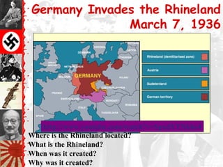 Germany Invades the Rhineland
March 7, 1936
Where is the Rhineland located?
What is the Rhineland?
When was it created?
Why was it created?
http://www.youtube.com/watch?v=SpxdYTNkbe4http://www.youtube.com/watch?v=SpxdYTNkbe4
 