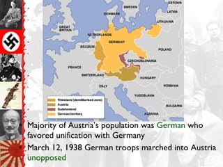 • Majority of Austria’s population was German who
favored unification with Germany
• March 12, 1938 German troops marched into Austria
unopposed
 
