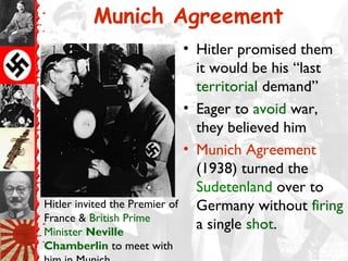 Munich Agreement
• Hitler promised them
it would be his “last
territorial demand”
• Eager to avoid war,
they believed him
• Munich Agreement
(1938) turned the
Sudetenland over to
Germany without firing
a single shot.
Hitler invited the Premier of
France & British Prime
Minister Neville
Chamberlin to meet with
 