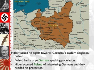 Hitler turned his sights towards Germany’s eastern neighbor,
Poland.
• Poland had a large German speaking population
• Hitler accused Poland of mistreating Germans and they
needed his protection
 