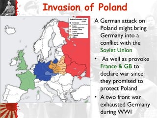 Invasion of Poland
A German attack on
Poland might bring
Germany into a
conflict with the
Soviet Union
• As well as provoke
France & GB to
declare war since
they promised to
protect Poland
• A two front war
exhausted Germany
during WWI
 
