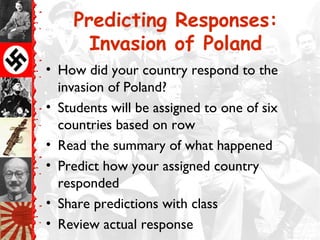 Predicting Responses:
Invasion of Poland
• How did your country respond to the
invasion of Poland?
• Students will be assigned to one of six
countries based on row
• Read the summary of what happened
• Predict how your assigned country
responded
• Share predictions with class
• Review actual response
 