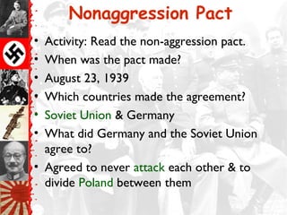 Nonaggression Pact
• Activity: Read the non-aggression pact.
• When was the pact made?
• August 23, 1939
• Which countries made the agreement?
• Soviet Union & Germany
• What did Germany and the Soviet Union
agree to?
• Agreed to never attack each other & to
divide Poland between them
 