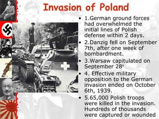 Invasion of Poland
• 1.German ground forces
had overwhelmed the
initial lines of Polish
defense within 2 days.
• 2.Danzig fell on September
7th, after one week of
bombardment.
• 3.Warsaw capitulated on
September 28th
• 4. Effective military
opposition to the German
invasion ended on October
6th, 1939.
• 5.65,000 Polish troops
were killed in the invasion.
Hundreds of thousands
were captured or wounded
 