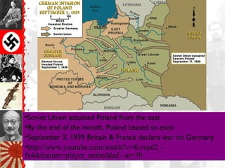 Invasion of Poland
•Soviet Union attacked Poland from the east
•By the end of the month, Poland ceased to exist
•September 3, 1939 Britain & France declare war on Germany
•http://www.youtube.com/watch?v=Kvxpd2_-
fx4&feature=player_embedded - at=70
•Soviet Union attacked Poland from the east
•By the end of the month, Poland ceased to exist
•September 3, 1939 Britain & France declare war on Germany
•http://www.youtube.com/watch?v=Kvxpd2_-
fx4&feature=player_embedded - at=70
 