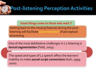 Getting back to the missing features during the post-
listening will facilitate automatization of perceptual
processing.
Good things come to those who wait !!
One of the most debilitative challenges in L2 listening is
lexical segmentation (Field, 2003).
The speed and types of L2 speech affect the learners’
inability to make sound-script connections (Goh, 1999;
2000).
 