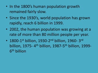 • In the 1800’s human population growth
remained fairly slow.
• Since the 1930’s, world population has grown
rapidly, reach 6 billion in 1999.
• 2002, the human population was growing at a
rate of more than 80 million people per year.
• 1800-1st billion, 1930-2nd billion, 1960- 3rd
billion, 1975- 4th billion, 1987-5th billion, 1999-
6th billion
 