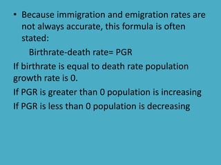 • Because immigration and emigration rates are
not always accurate, this formula is often
stated:
Birthrate-death rate= PGR
If birthrate is equal to death rate population
growth rate is 0.
If PGR is greater than 0 population is increasing
If PGR is less than 0 population is decreasing
 