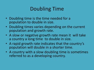 Doubling Time
• Doubling time is the time needed for a
population to double in size.
• Doubling times varies depending on the current
population and growth rate.
• A slow or negative growth rate mean it will take
a country a long time to double in size.
• A rapid growth rate indicates that the country’s
population will double in a shorter time.
• A country with a slow doubling time is sometimes
referred to as a developing country.
 