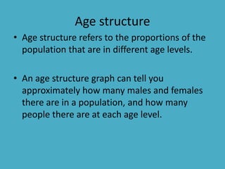 Age structure
• Age structure refers to the proportions of the
population that are in different age levels.
• An age structure graph can tell you
approximately how many males and females
there are in a population, and how many
people there are at each age level.
 
