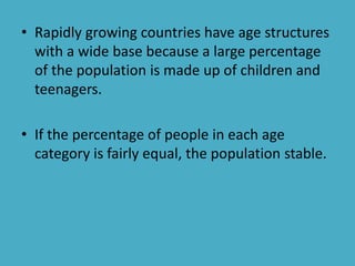 • Rapidly growing countries have age structures
with a wide base because a large percentage
of the population is made up of children and
teenagers.
• If the percentage of people in each age
category is fairly equal, the population stable.
 