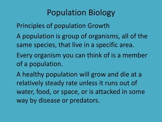 Population Biology
Principles of population Growth
A population is group of organisms, all of the
same species, that live in a specific area.
Every organism you can think of is a member
of a population.
A healthy population will grow and die at a
relatively steady rate unless it runs out of
water, food, or space, or is attacked in some
way by disease or predators.
 